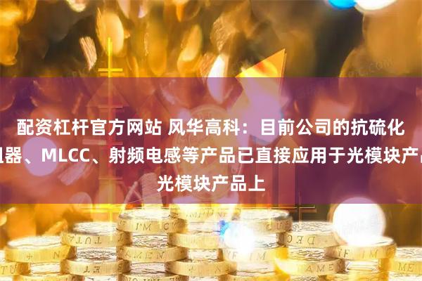 配资杠杆官方网站 风华高科：目前公司的抗硫化电阻器、MLCC、射频电感等产品已直接应用于光模块产品上