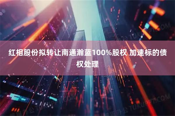 红相股份拟转让南通瀚蓝100%股权 加速标的债权处理