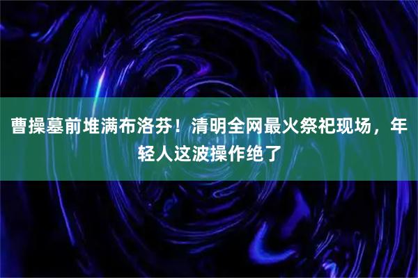 曹操墓前堆满布洛芬！清明全网最火祭祀现场，年轻人这波操作绝了