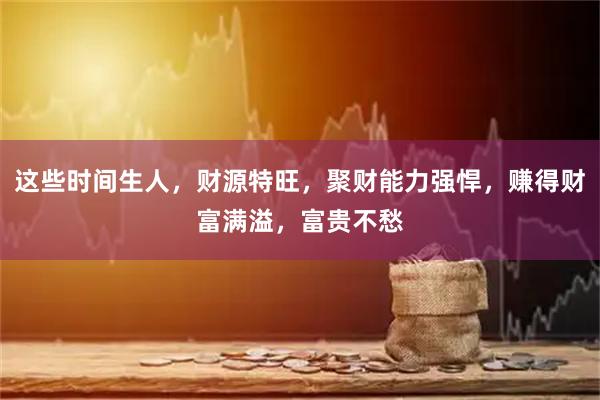 这些时间生人，财源特旺，聚财能力强悍，赚得财富满溢，富贵不愁