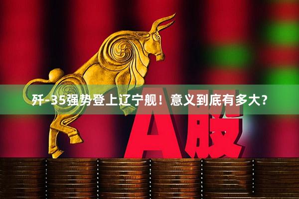 歼-35强势登上辽宁舰！意义到底有多大？