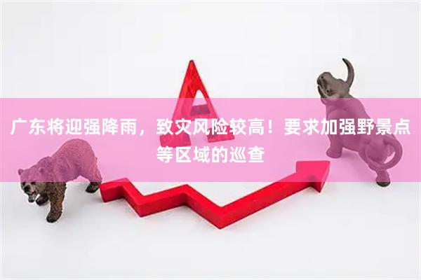 广东将迎强降雨，致灾风险较高！要求加强野景点等区域的巡查