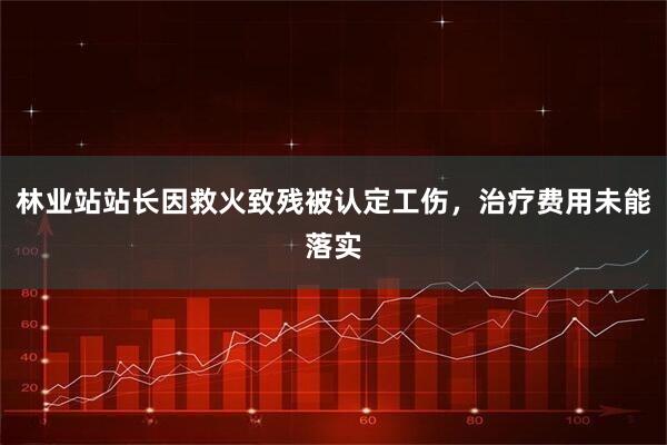 林业站站长因救火致残被认定工伤，治疗费用未能落实