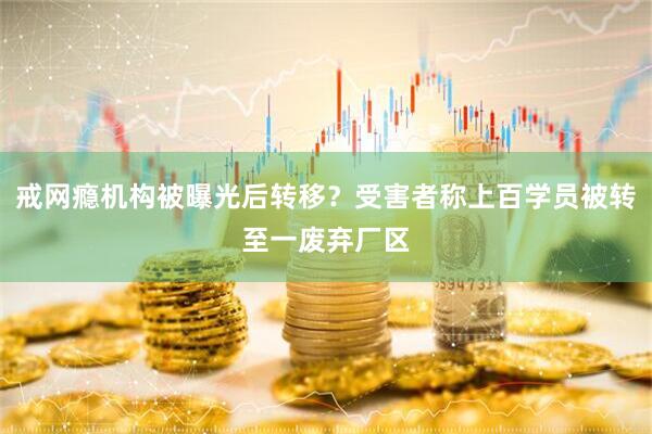 戒网瘾机构被曝光后转移？受害者称上百学员被转至一废弃厂区