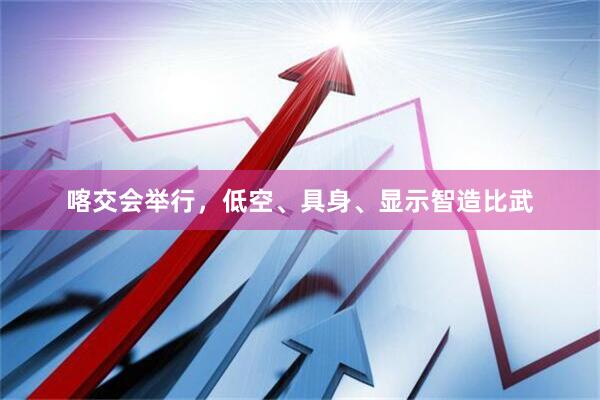 喀交会举行，低空、具身、显示智造比武