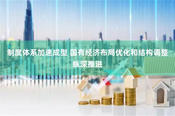 制度体系加速成型 国有经济布局优化和结构调整纵深推进